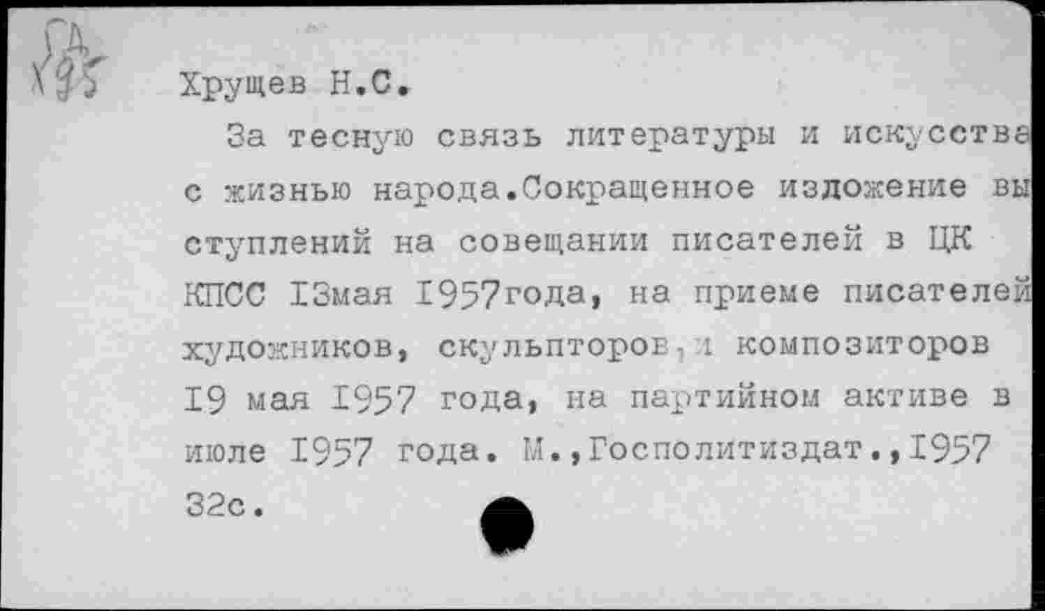 ﻿Хрущев Н.С.
За тесную связь литературы и искусства с жизнью народа.Сокращенное изложение вы ступлений на совещании писателей в ЦК КПСС 13мая 1957года, на приеме писателей художников, скульпторов.! композиторов 19 мая 1957 года, на партийном активе в июле 1957 года. М.»Госполитиздат.,1957 32с.	а